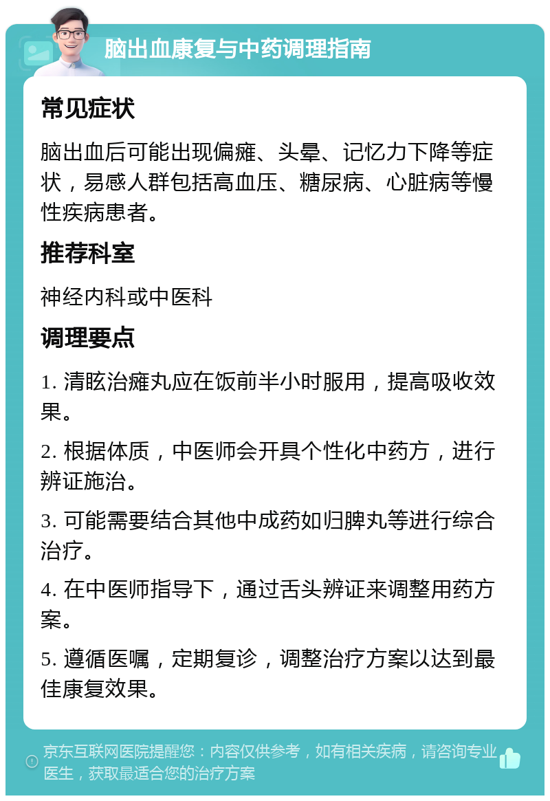 脑出血康复与中药调理指南 常见症状 脑出血后可能出现偏瘫、头晕、记忆力下降等症状，易感人群包括高血压、糖尿病、心脏病等慢性疾病患者。 推荐科室 神经内科或中医科 调理要点 1. 清眩治瘫丸应在饭前半小时服用，提高吸收效果。 2. 根据体质，中医师会开具个性化中药方，进行辨证施治。 3. 可能需要结合其他中成药如归脾丸等进行综合治疗。 4. 在中医师指导下，通过舌头辨证来调整用药方案。 5. 遵循医嘱，定期复诊，调整治疗方案以达到最佳康复效果。