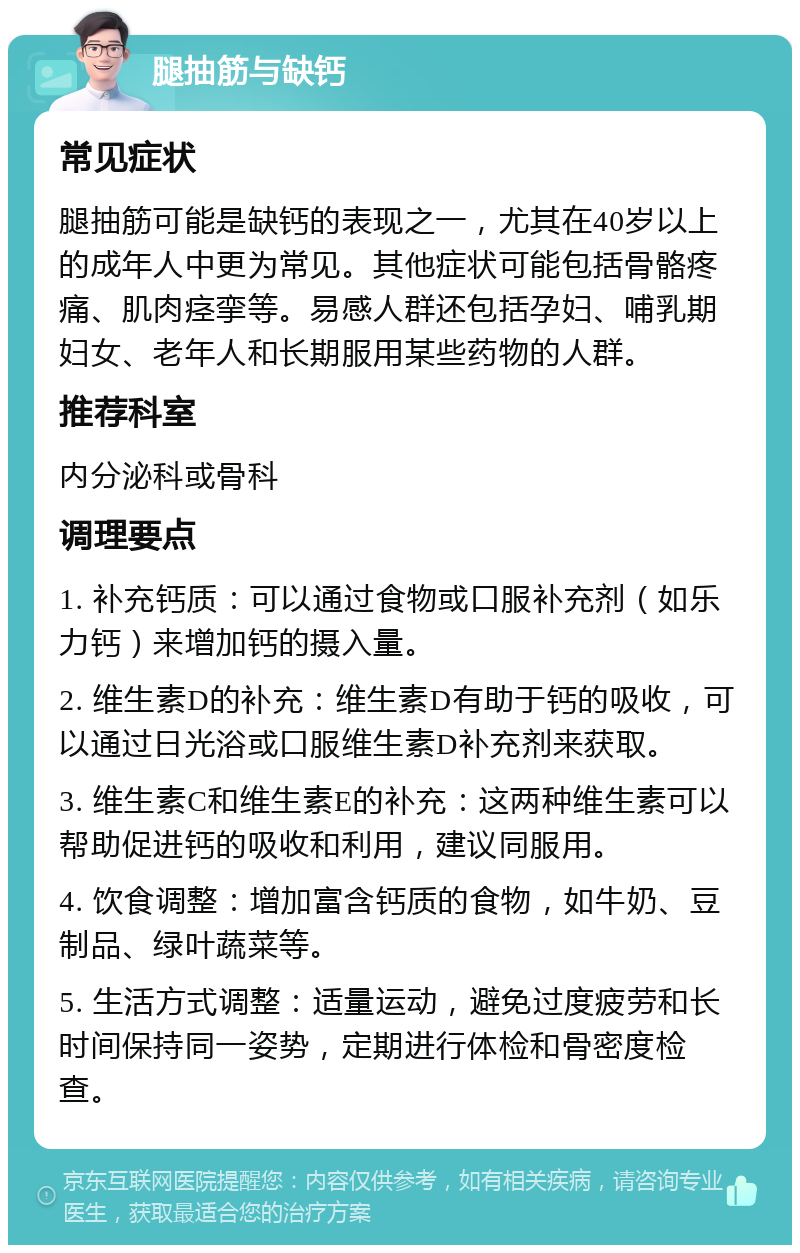 腿抽筋与缺钙 常见症状 腿抽筋可能是缺钙的表现之一，尤其在40岁以上的成年人中更为常见。其他症状可能包括骨骼疼痛、肌肉痉挛等。易感人群还包括孕妇、哺乳期妇女、老年人和长期服用某些药物的人群。 推荐科室 内分泌科或骨科 调理要点 1. 补充钙质：可以通过食物或口服补充剂（如乐力钙）来增加钙的摄入量。 2. 维生素D的补充：维生素D有助于钙的吸收，可以通过日光浴或口服维生素D补充剂来获取。 3. 维生素C和维生素E的补充：这两种维生素可以帮助促进钙的吸收和利用，建议同服用。 4. 饮食调整：增加富含钙质的食物，如牛奶、豆制品、绿叶蔬菜等。 5. 生活方式调整：适量运动，避免过度疲劳和长时间保持同一姿势，定期进行体检和骨密度检查。