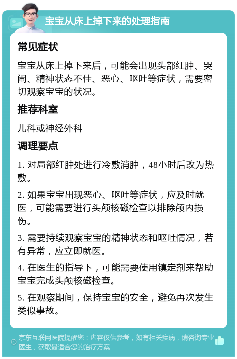 宝宝从床上掉下来的处理指南 常见症状 宝宝从床上掉下来后，可能会出现头部红肿、哭闹、精神状态不佳、恶心、呕吐等症状，需要密切观察宝宝的状况。 推荐科室 儿科或神经外科 调理要点 1. 对局部红肿处进行冷敷消肿，48小时后改为热敷。 2. 如果宝宝出现恶心、呕吐等症状，应及时就医，可能需要进行头颅核磁检查以排除颅内损伤。 3. 需要持续观察宝宝的精神状态和呕吐情况，若有异常，应立即就医。 4. 在医生的指导下，可能需要使用镇定剂来帮助宝宝完成头颅核磁检查。 5. 在观察期间，保持宝宝的安全，避免再次发生类似事故。