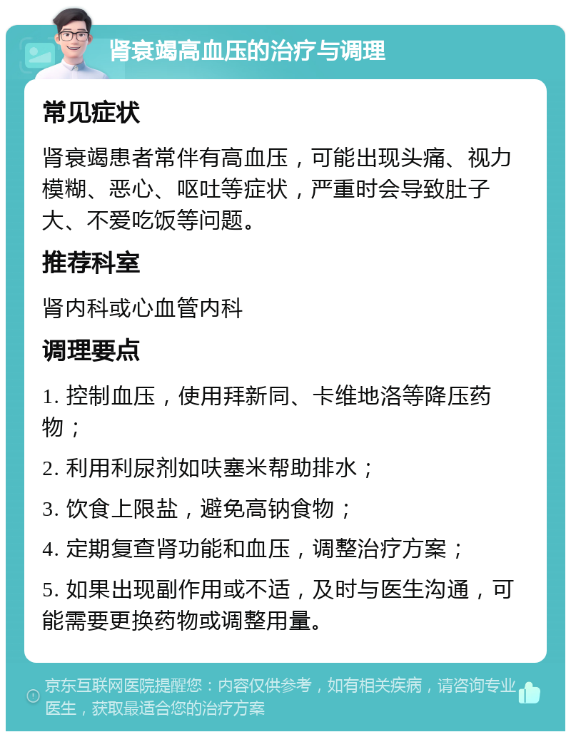 肾衰竭高血压的治疗与调理 常见症状 肾衰竭患者常伴有高血压，可能出现头痛、视力模糊、恶心、呕吐等症状，严重时会导致肚子大、不爱吃饭等问题。 推荐科室 肾内科或心血管内科 调理要点 1. 控制血压，使用拜新同、卡维地洛等降压药物； 2. 利用利尿剂如呋塞米帮助排水； 3. 饮食上限盐，避免高钠食物； 4. 定期复查肾功能和血压，调整治疗方案； 5. 如果出现副作用或不适，及时与医生沟通，可能需要更换药物或调整用量。