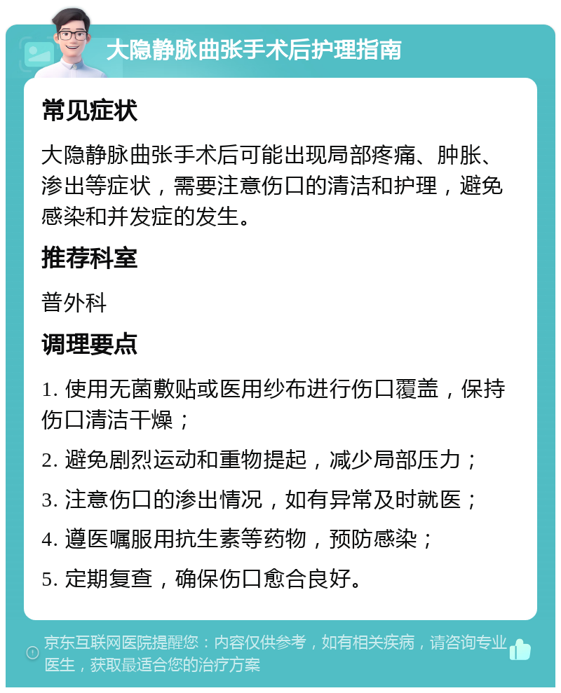 大隐静脉曲张手术后护理指南 常见症状 大隐静脉曲张手术后可能出现局部疼痛、肿胀、渗出等症状，需要注意伤口的清洁和护理，避免感染和并发症的发生。 推荐科室 普外科 调理要点 1. 使用无菌敷贴或医用纱布进行伤口覆盖，保持伤口清洁干燥； 2. 避免剧烈运动和重物提起，减少局部压力； 3. 注意伤口的渗出情况，如有异常及时就医； 4. 遵医嘱服用抗生素等药物，预防感染； 5. 定期复查，确保伤口愈合良好。