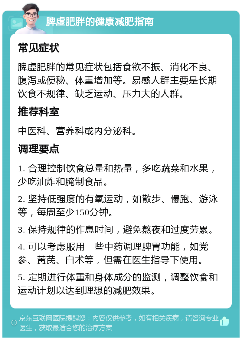 脾虚肥胖的健康减肥指南 常见症状 脾虚肥胖的常见症状包括食欲不振、消化不良、腹泻或便秘、体重增加等。易感人群主要是长期饮食不规律、缺乏运动、压力大的人群。 推荐科室 中医科、营养科或内分泌科。 调理要点 1. 合理控制饮食总量和热量，多吃蔬菜和水果，少吃油炸和腌制食品。 2. 坚持低强度的有氧运动，如散步、慢跑、游泳等，每周至少150分钟。 3. 保持规律的作息时间，避免熬夜和过度劳累。 4. 可以考虑服用一些中药调理脾胃功能，如党参、黄芪、白术等，但需在医生指导下使用。 5. 定期进行体重和身体成分的监测，调整饮食和运动计划以达到理想的减肥效果。