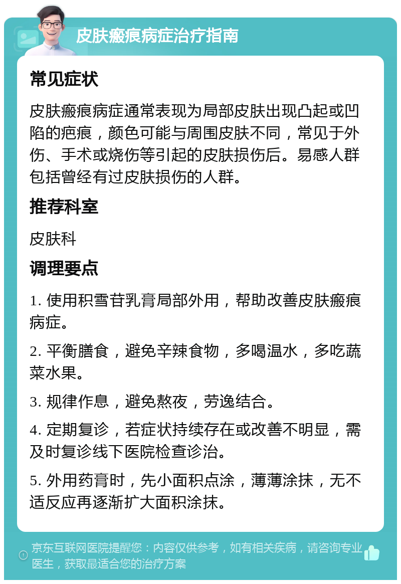 皮肤瘢痕病症治疗指南 常见症状 皮肤瘢痕病症通常表现为局部皮肤出现凸起或凹陷的疤痕，颜色可能与周围皮肤不同，常见于外伤、手术或烧伤等引起的皮肤损伤后。易感人群包括曾经有过皮肤损伤的人群。 推荐科室 皮肤科 调理要点 1. 使用积雪苷乳膏局部外用，帮助改善皮肤瘢痕病症。 2. 平衡膳食，避免辛辣食物，多喝温水，多吃蔬菜水果。 3. 规律作息，避免熬夜，劳逸结合。 4. 定期复诊，若症状持续存在或改善不明显，需及时复诊线下医院检查诊治。 5. 外用药膏时，先小面积点涂，薄薄涂抹，无不适反应再逐渐扩大面积涂抹。