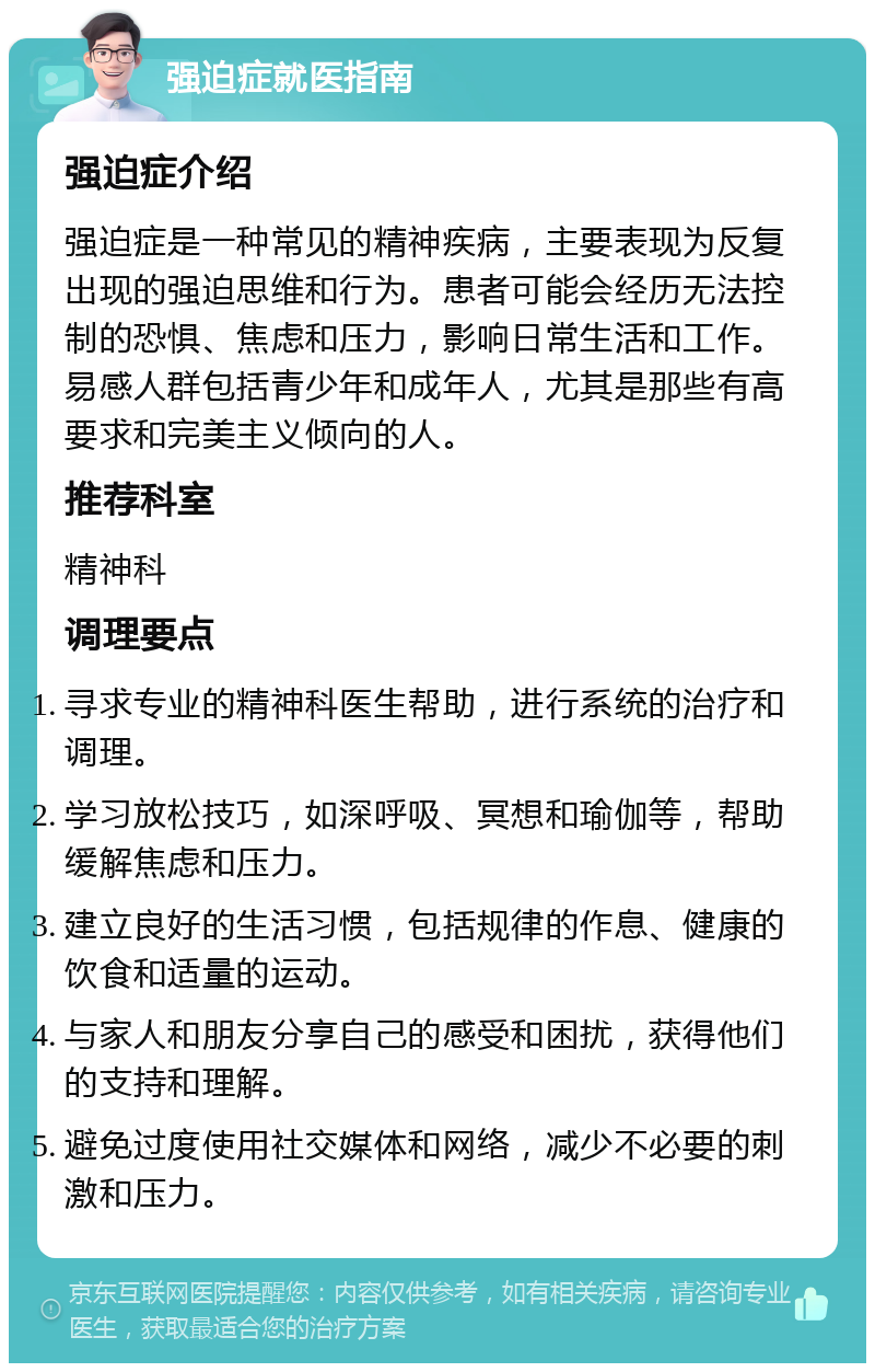 强迫症就医指南 强迫症介绍 强迫症是一种常见的精神疾病，主要表现为反复出现的强迫思维和行为。患者可能会经历无法控制的恐惧、焦虑和压力，影响日常生活和工作。易感人群包括青少年和成年人，尤其是那些有高要求和完美主义倾向的人。 推荐科室 精神科 调理要点 寻求专业的精神科医生帮助，进行系统的治疗和调理。 学习放松技巧，如深呼吸、冥想和瑜伽等，帮助缓解焦虑和压力。 建立良好的生活习惯，包括规律的作息、健康的饮食和适量的运动。 与家人和朋友分享自己的感受和困扰，获得他们的支持和理解。 避免过度使用社交媒体和网络，减少不必要的刺激和压力。