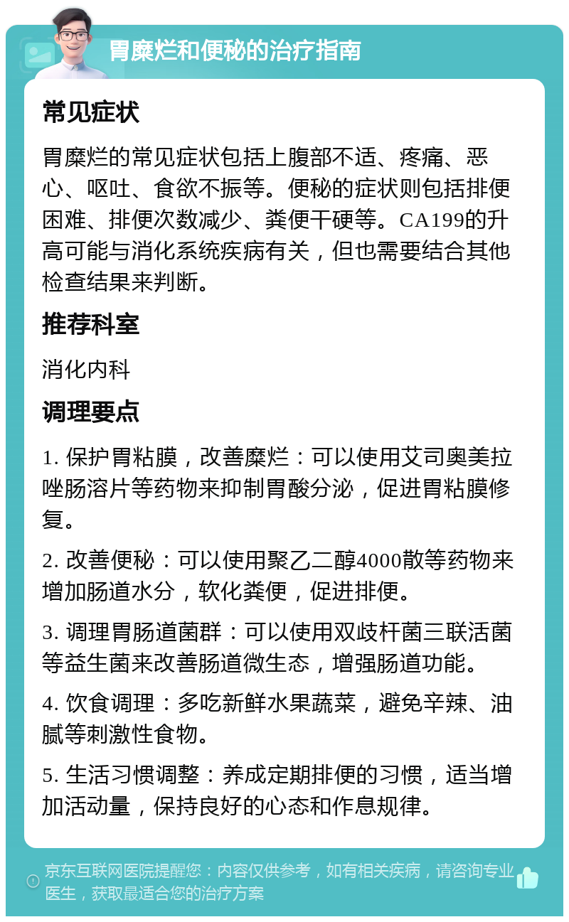 胃糜烂和便秘的治疗指南 常见症状 胃糜烂的常见症状包括上腹部不适、疼痛、恶心、呕吐、食欲不振等。便秘的症状则包括排便困难、排便次数减少、粪便干硬等。CA199的升高可能与消化系统疾病有关，但也需要结合其他检查结果来判断。 推荐科室 消化内科 调理要点 1. 保护胃粘膜，改善糜烂：可以使用艾司奥美拉唑肠溶片等药物来抑制胃酸分泌，促进胃粘膜修复。 2. 改善便秘：可以使用聚乙二醇4000散等药物来增加肠道水分，软化粪便，促进排便。 3. 调理胃肠道菌群：可以使用双歧杆菌三联活菌等益生菌来改善肠道微生态，增强肠道功能。 4. 饮食调理：多吃新鲜水果蔬菜，避免辛辣、油腻等刺激性食物。 5. 生活习惯调整：养成定期排便的习惯，适当增加活动量，保持良好的心态和作息规律。