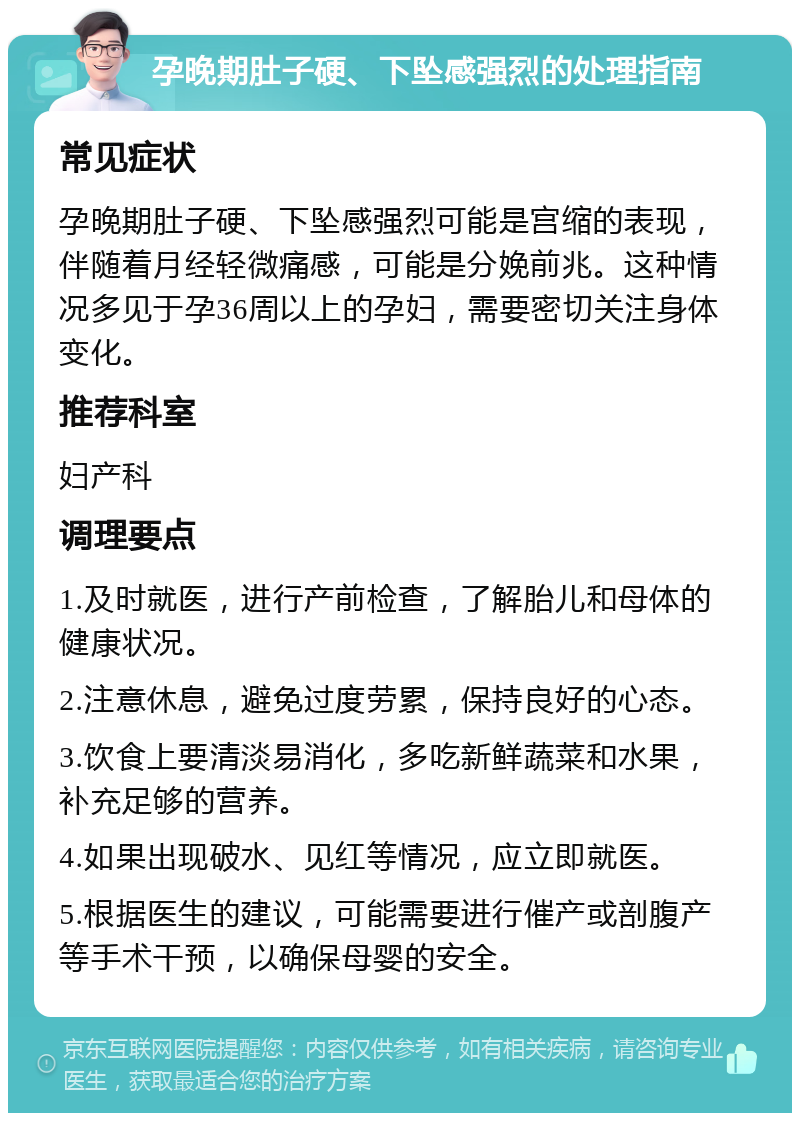 孕晚期肚子硬、下坠感强烈的处理指南 常见症状 孕晚期肚子硬、下坠感强烈可能是宫缩的表现，伴随着月经轻微痛感，可能是分娩前兆。这种情况多见于孕36周以上的孕妇，需要密切关注身体变化。 推荐科室 妇产科 调理要点 1.及时就医，进行产前检查，了解胎儿和母体的健康状况。 2.注意休息，避免过度劳累，保持良好的心态。 3.饮食上要清淡易消化，多吃新鲜蔬菜和水果，补充足够的营养。 4.如果出现破水、见红等情况，应立即就医。 5.根据医生的建议，可能需要进行催产或剖腹产等手术干预，以确保母婴的安全。