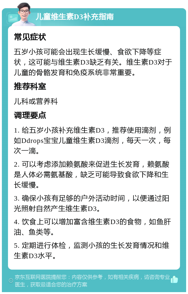 儿童维生素D3补充指南 常见症状 五岁小孩可能会出现生长缓慢、食欲下降等症状，这可能与维生素D3缺乏有关。维生素D3对于儿童的骨骼发育和免疫系统非常重要。 推荐科室 儿科或营养科 调理要点 1. 给五岁小孩补充维生素D3，推荐使用滴剂，例如Ddrops宝宝儿童维生素D3滴剂，每天一次，每次一滴。 2. 可以考虑添加赖氨酸来促进生长发育，赖氨酸是人体必需氨基酸，缺乏可能导致食欲下降和生长缓慢。 3. 确保小孩有足够的户外活动时间，以便通过阳光照射自然产生维生素D3。 4. 饮食上可以增加富含维生素D3的食物，如鱼肝油、鱼类等。 5. 定期进行体检，监测小孩的生长发育情况和维生素D3水平。