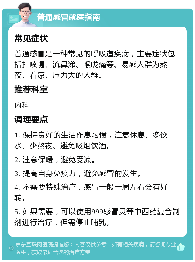 普通感冒就医指南 常见症状 普通感冒是一种常见的呼吸道疾病，主要症状包括打喷嚏、流鼻涕、喉咙痛等。易感人群为熬夜、着凉、压力大的人群。 推荐科室 内科 调理要点 1. 保持良好的生活作息习惯，注意休息、多饮水、少熬夜、避免吸烟饮酒。 2. 注意保暖，避免受凉。 3. 提高自身免疫力，避免感冒的发生。 4. 不需要特殊治疗，感冒一般一周左右会有好转。 5. 如果需要，可以使用999感冒灵等中西药复合制剂进行治疗，但需停止哺乳。