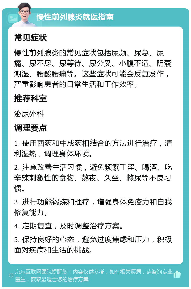 慢性前列腺炎就医指南 常见症状 慢性前列腺炎的常见症状包括尿频、尿急、尿痛、尿不尽、尿等待、尿分叉、小腹不适、阴囊潮湿、腰酸腰痛等。这些症状可能会反复发作，严重影响患者的日常生活和工作效率。 推荐科室 泌尿外科 调理要点 1. 使用西药和中成药相结合的方法进行治疗，清利湿热，调理身体环境。 2. 注意改善生活习惯，避免频繁手淫、喝酒、吃辛辣刺激性的食物、熬夜、久坐、憋尿等不良习惯。 3. 进行功能锻炼和理疗，增强身体免疫力和自我修复能力。 4. 定期复查，及时调整治疗方案。 5. 保持良好的心态，避免过度焦虑和压力，积极面对疾病和生活的挑战。