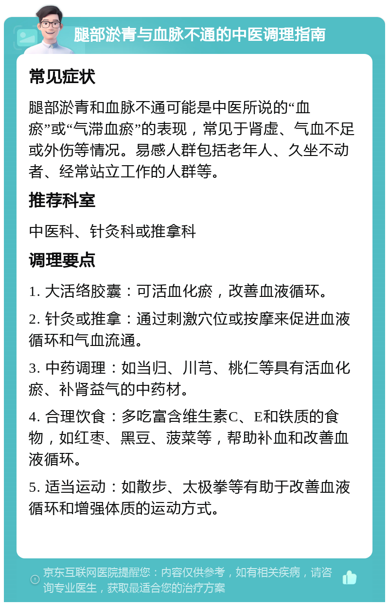 腿部淤青与血脉不通的中医调理指南 常见症状 腿部淤青和血脉不通可能是中医所说的“血瘀”或“气滞血瘀”的表现，常见于肾虚、气血不足或外伤等情况。易感人群包括老年人、久坐不动者、经常站立工作的人群等。 推荐科室 中医科、针灸科或推拿科 调理要点 1. 大活络胶囊：可活血化瘀，改善血液循环。 2. 针灸或推拿：通过刺激穴位或按摩来促进血液循环和气血流通。 3. 中药调理：如当归、川芎、桃仁等具有活血化瘀、补肾益气的中药材。 4. 合理饮食：多吃富含维生素C、E和铁质的食物，如红枣、黑豆、菠菜等，帮助补血和改善血液循环。 5. 适当运动：如散步、太极拳等有助于改善血液循环和增强体质的运动方式。