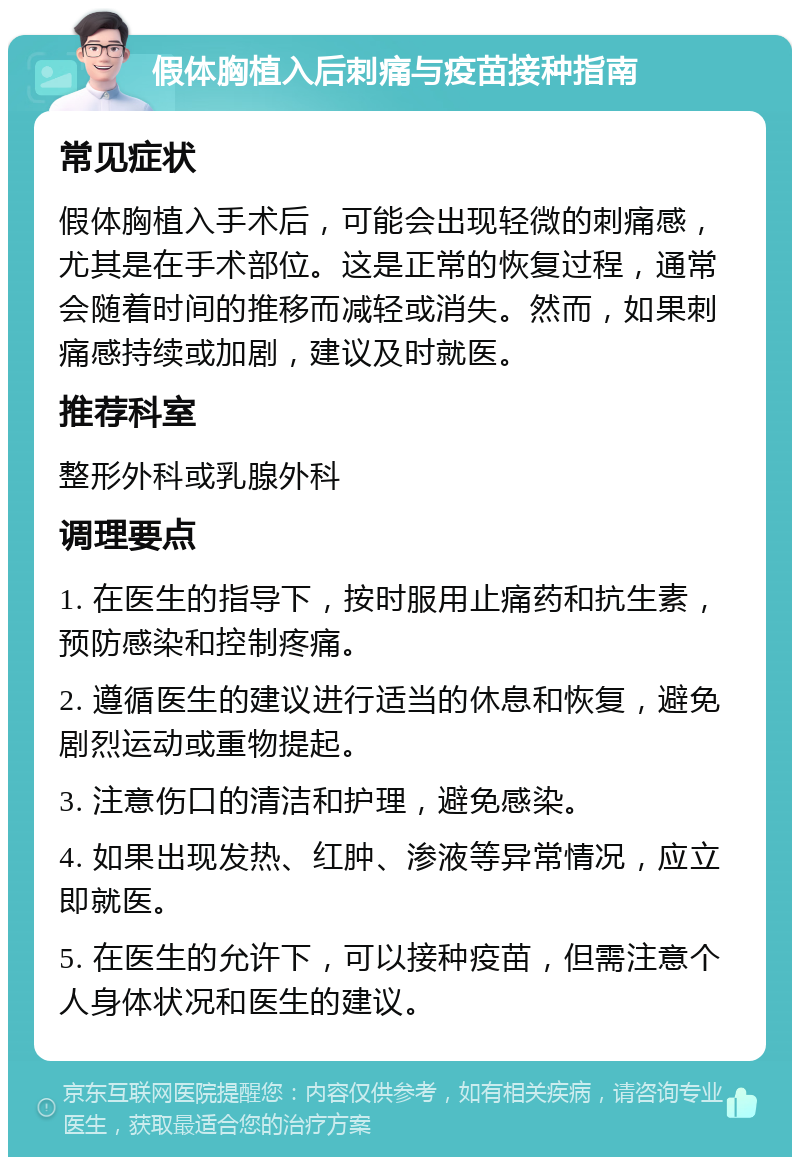 假体胸植入后刺痛与疫苗接种指南 常见症状 假体胸植入手术后，可能会出现轻微的刺痛感，尤其是在手术部位。这是正常的恢复过程，通常会随着时间的推移而减轻或消失。然而，如果刺痛感持续或加剧，建议及时就医。 推荐科室 整形外科或乳腺外科 调理要点 1. 在医生的指导下，按时服用止痛药和抗生素，预防感染和控制疼痛。 2. 遵循医生的建议进行适当的休息和恢复，避免剧烈运动或重物提起。 3. 注意伤口的清洁和护理，避免感染。 4. 如果出现发热、红肿、渗液等异常情况，应立即就医。 5. 在医生的允许下，可以接种疫苗，但需注意个人身体状况和医生的建议。