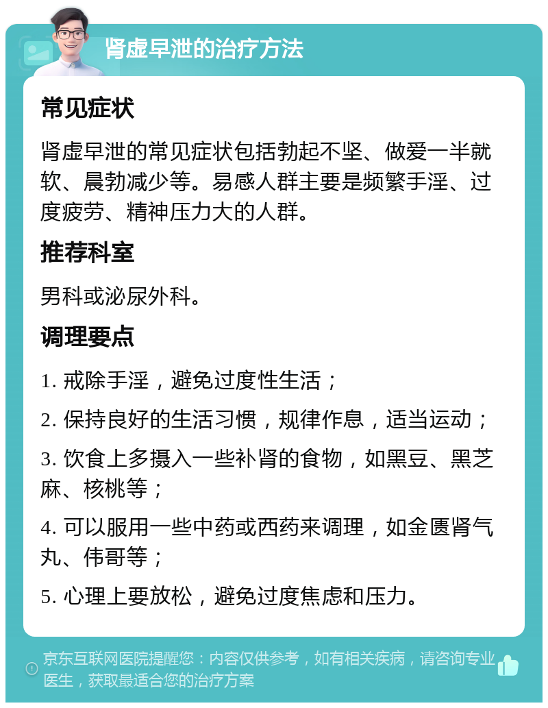 肾虚早泄的治疗方法 常见症状 肾虚早泄的常见症状包括勃起不坚、做爱一半就软、晨勃减少等。易感人群主要是频繁手淫、过度疲劳、精神压力大的人群。 推荐科室 男科或泌尿外科。 调理要点 1. 戒除手淫，避免过度性生活； 2. 保持良好的生活习惯，规律作息，适当运动； 3. 饮食上多摄入一些补肾的食物，如黑豆、黑芝麻、核桃等； 4. 可以服用一些中药或西药来调理，如金匮肾气丸、伟哥等； 5. 心理上要放松，避免过度焦虑和压力。