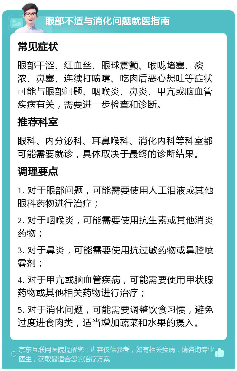 眼部不适与消化问题就医指南 常见症状 眼部干涩、红血丝、眼球震颤、喉咙堵塞、痰浓、鼻塞、连续打喷嚏、吃肉后恶心想吐等症状可能与眼部问题、咽喉炎、鼻炎、甲亢或脑血管疾病有关，需要进一步检查和诊断。 推荐科室 眼科、内分泌科、耳鼻喉科、消化内科等科室都可能需要就诊，具体取决于最终的诊断结果。 调理要点 1. 对于眼部问题，可能需要使用人工泪液或其他眼科药物进行治疗； 2. 对于咽喉炎，可能需要使用抗生素或其他消炎药物； 3. 对于鼻炎，可能需要使用抗过敏药物或鼻腔喷雾剂； 4. 对于甲亢或脑血管疾病，可能需要使用甲状腺药物或其他相关药物进行治疗； 5. 对于消化问题，可能需要调整饮食习惯，避免过度进食肉类，适当增加蔬菜和水果的摄入。