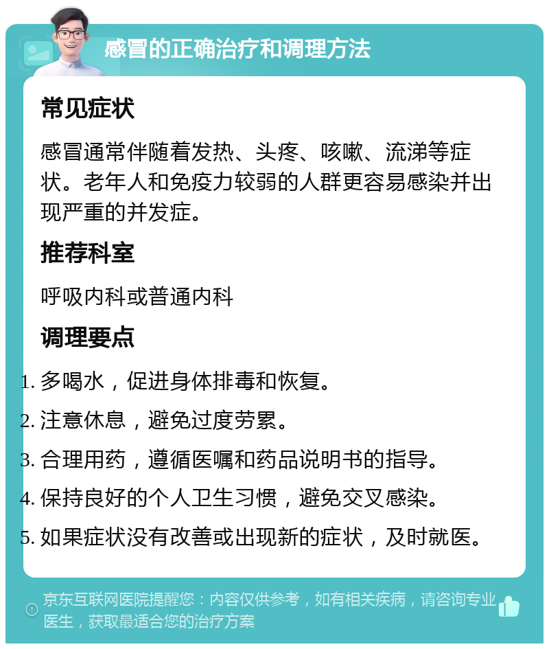 感冒的正确治疗和调理方法 常见症状 感冒通常伴随着发热、头疼、咳嗽、流涕等症状。老年人和免疫力较弱的人群更容易感染并出现严重的并发症。 推荐科室 呼吸内科或普通内科 调理要点 多喝水，促进身体排毒和恢复。 注意休息，避免过度劳累。 合理用药，遵循医嘱和药品说明书的指导。 保持良好的个人卫生习惯，避免交叉感染。 如果症状没有改善或出现新的症状，及时就医。