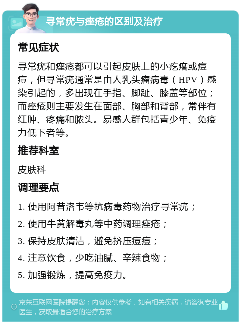 寻常疣与痤疮的区别及治疗 常见症状 寻常疣和痤疮都可以引起皮肤上的小疙瘩或痘痘，但寻常疣通常是由人乳头瘤病毒（HPV）感染引起的，多出现在手指、脚趾、膝盖等部位；而痤疮则主要发生在面部、胸部和背部，常伴有红肿、疼痛和脓头。易感人群包括青少年、免疫力低下者等。 推荐科室 皮肤科 调理要点 1. 使用阿昔洛韦等抗病毒药物治疗寻常疣； 2. 使用牛黄解毒丸等中药调理痤疮； 3. 保持皮肤清洁，避免挤压痘痘； 4. 注意饮食，少吃油腻、辛辣食物； 5. 加强锻炼，提高免疫力。