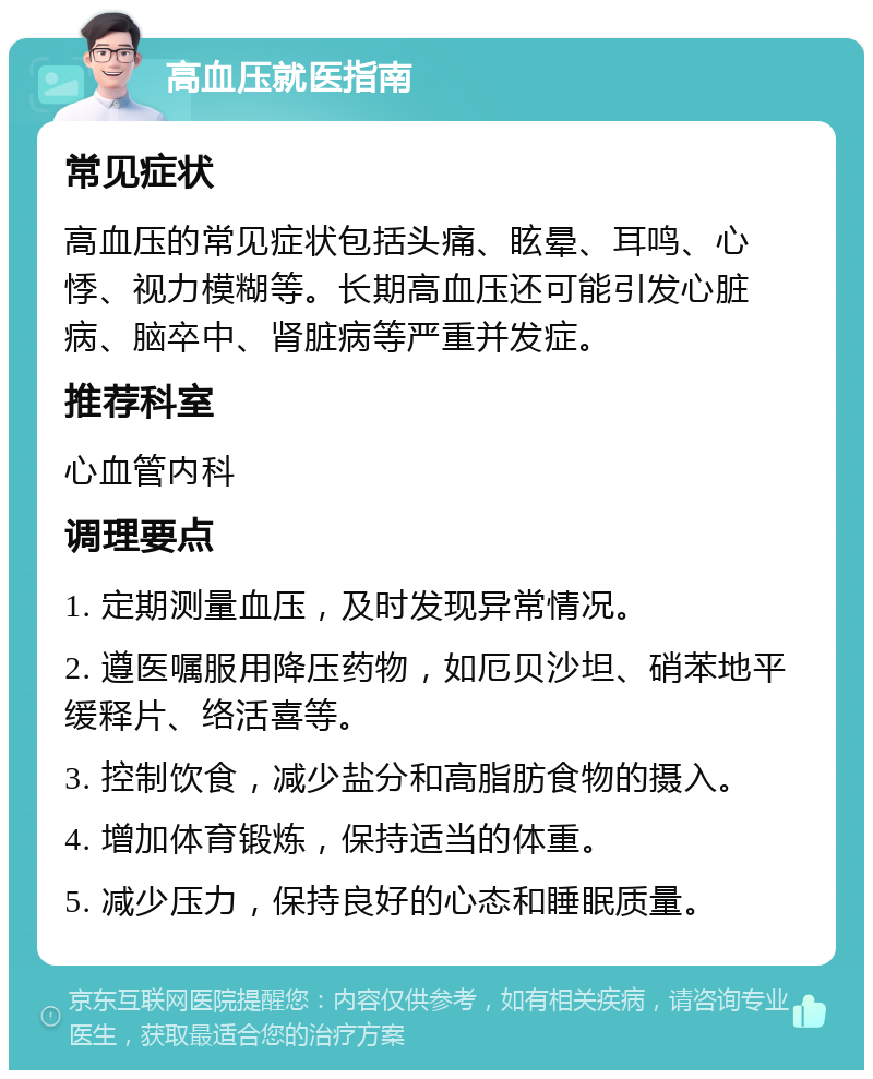 高血压就医指南 常见症状 高血压的常见症状包括头痛、眩晕、耳鸣、心悸、视力模糊等。长期高血压还可能引发心脏病、脑卒中、肾脏病等严重并发症。 推荐科室 心血管内科 调理要点 1. 定期测量血压，及时发现异常情况。 2. 遵医嘱服用降压药物，如厄贝沙坦、硝苯地平缓释片、络活喜等。 3. 控制饮食，减少盐分和高脂肪食物的摄入。 4. 增加体育锻炼，保持适当的体重。 5. 减少压力，保持良好的心态和睡眠质量。