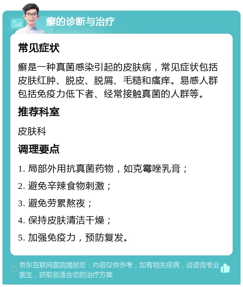 癣的诊断与治疗 常见症状 癣是一种真菌感染引起的皮肤病，常见症状包括皮肤红肿、脱皮、脱屑、毛糙和瘙痒。易感人群包括免疫力低下者、经常接触真菌的人群等。 推荐科室 皮肤科 调理要点 1. 局部外用抗真菌药物，如克霉唑乳膏； 2. 避免辛辣食物刺激； 3. 避免劳累熬夜； 4. 保持皮肤清洁干燥； 5. 加强免疫力，预防复发。