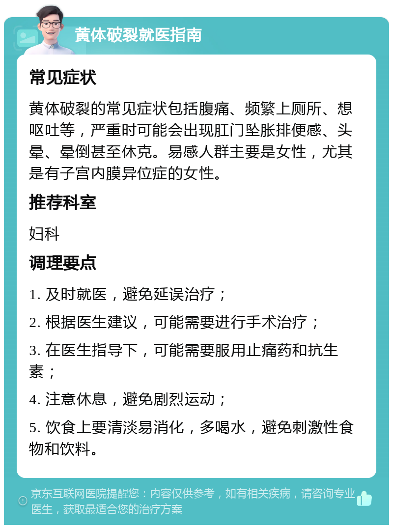 黄体破裂就医指南 常见症状 黄体破裂的常见症状包括腹痛、频繁上厕所、想呕吐等，严重时可能会出现肛门坠胀排便感、头晕、晕倒甚至休克。易感人群主要是女性，尤其是有子宫内膜异位症的女性。 推荐科室 妇科 调理要点 1. 及时就医，避免延误治疗； 2. 根据医生建议，可能需要进行手术治疗； 3. 在医生指导下，可能需要服用止痛药和抗生素； 4. 注意休息，避免剧烈运动； 5. 饮食上要清淡易消化，多喝水，避免刺激性食物和饮料。