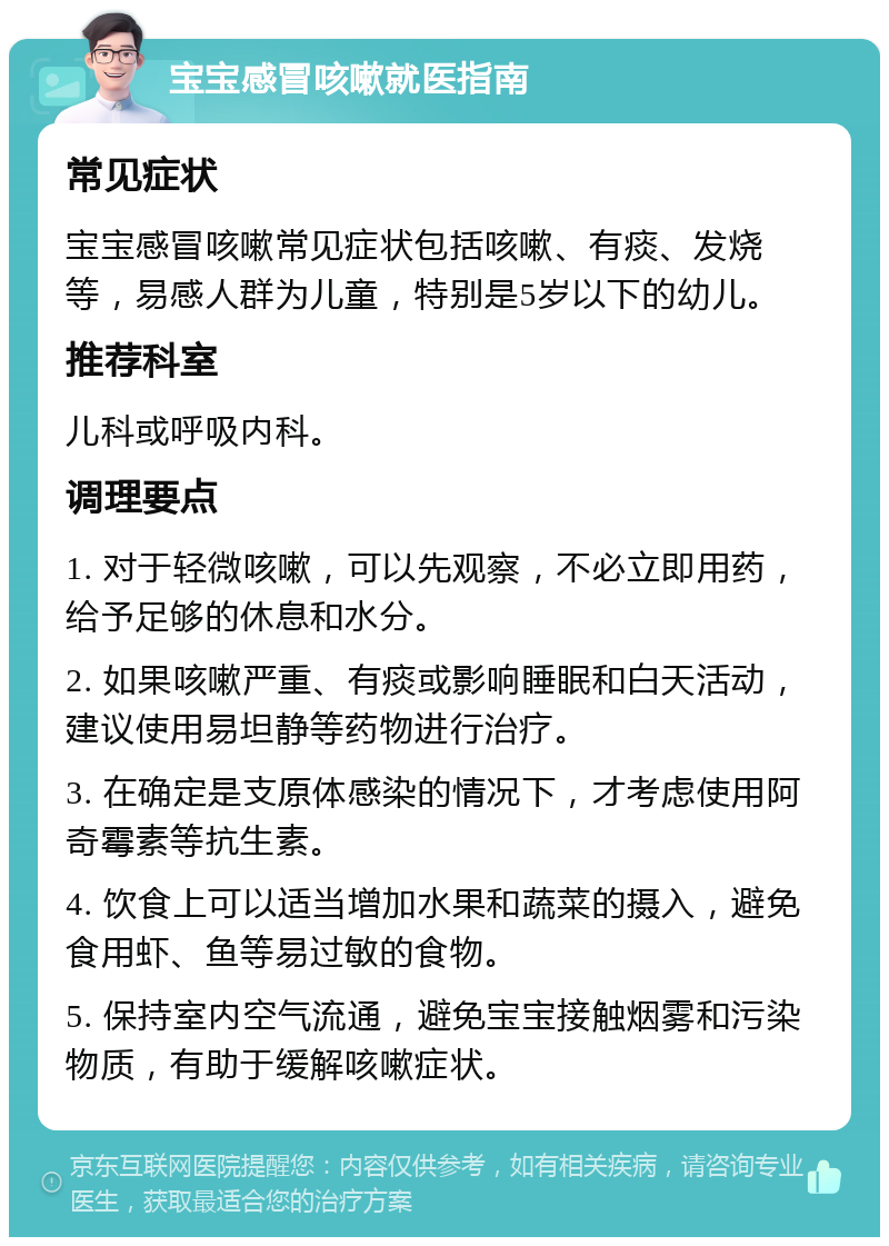 宝宝感冒咳嗽就医指南 常见症状 宝宝感冒咳嗽常见症状包括咳嗽、有痰、发烧等，易感人群为儿童，特别是5岁以下的幼儿。 推荐科室 儿科或呼吸内科。 调理要点 1. 对于轻微咳嗽，可以先观察，不必立即用药，给予足够的休息和水分。 2. 如果咳嗽严重、有痰或影响睡眠和白天活动，建议使用易坦静等药物进行治疗。 3. 在确定是支原体感染的情况下，才考虑使用阿奇霉素等抗生素。 4. 饮食上可以适当增加水果和蔬菜的摄入，避免食用虾、鱼等易过敏的食物。 5. 保持室内空气流通，避免宝宝接触烟雾和污染物质，有助于缓解咳嗽症状。