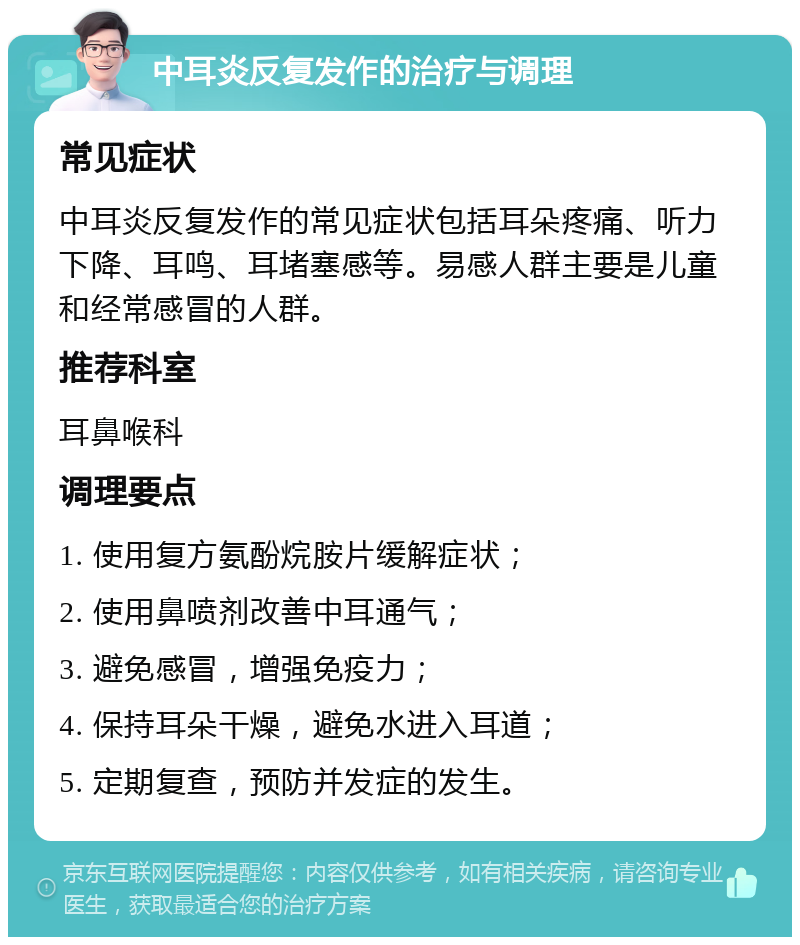 中耳炎反复发作的治疗与调理 常见症状 中耳炎反复发作的常见症状包括耳朵疼痛、听力下降、耳鸣、耳堵塞感等。易感人群主要是儿童和经常感冒的人群。 推荐科室 耳鼻喉科 调理要点 1. 使用复方氨酚烷胺片缓解症状； 2. 使用鼻喷剂改善中耳通气； 3. 避免感冒，增强免疫力； 4. 保持耳朵干燥，避免水进入耳道； 5. 定期复查，预防并发症的发生。