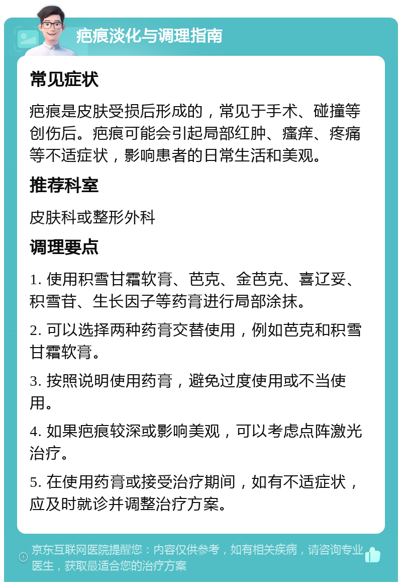 疤痕淡化与调理指南 常见症状 疤痕是皮肤受损后形成的，常见于手术、碰撞等创伤后。疤痕可能会引起局部红肿、瘙痒、疼痛等不适症状，影响患者的日常生活和美观。 推荐科室 皮肤科或整形外科 调理要点 1. 使用积雪甘霜软膏、芭克、金芭克、喜辽妥、积雪苷、生长因子等药膏进行局部涂抹。 2. 可以选择两种药膏交替使用，例如芭克和积雪甘霜软膏。 3. 按照说明使用药膏，避免过度使用或不当使用。 4. 如果疤痕较深或影响美观，可以考虑点阵激光治疗。 5. 在使用药膏或接受治疗期间，如有不适症状，应及时就诊并调整治疗方案。