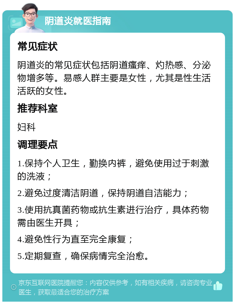 阴道炎就医指南 常见症状 阴道炎的常见症状包括阴道瘙痒、灼热感、分泌物增多等。易感人群主要是女性，尤其是性生活活跃的女性。 推荐科室 妇科 调理要点 1.保持个人卫生，勤换内裤，避免使用过于刺激的洗液； 2.避免过度清洁阴道，保持阴道自洁能力； 3.使用抗真菌药物或抗生素进行治疗，具体药物需由医生开具； 4.避免性行为直至完全康复； 5.定期复查，确保病情完全治愈。