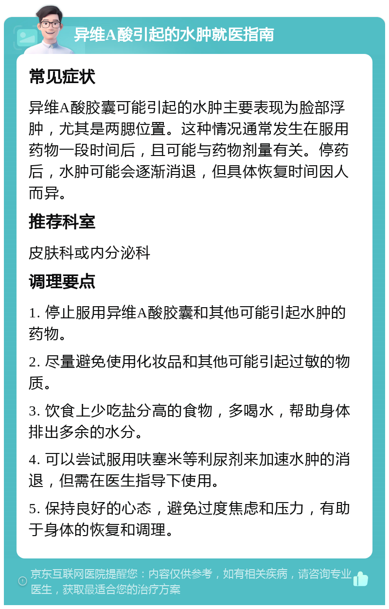 异维A酸引起的水肿就医指南 常见症状 异维A酸胶囊可能引起的水肿主要表现为脸部浮肿，尤其是两腮位置。这种情况通常发生在服用药物一段时间后，且可能与药物剂量有关。停药后，水肿可能会逐渐消退，但具体恢复时间因人而异。 推荐科室 皮肤科或内分泌科 调理要点 1. 停止服用异维A酸胶囊和其他可能引起水肿的药物。 2. 尽量避免使用化妆品和其他可能引起过敏的物质。 3. 饮食上少吃盐分高的食物，多喝水，帮助身体排出多余的水分。 4. 可以尝试服用呋塞米等利尿剂来加速水肿的消退，但需在医生指导下使用。 5. 保持良好的心态，避免过度焦虑和压力，有助于身体的恢复和调理。