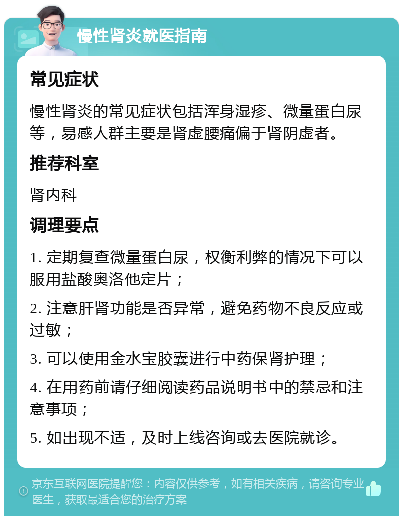 慢性肾炎就医指南 常见症状 慢性肾炎的常见症状包括浑身湿疹、微量蛋白尿等，易感人群主要是肾虚腰痛偏于肾阴虚者。 推荐科室 肾内科 调理要点 1. 定期复查微量蛋白尿，权衡利弊的情况下可以服用盐酸奥洛他定片； 2. 注意肝肾功能是否异常，避免药物不良反应或过敏； 3. 可以使用金水宝胶囊进行中药保肾护理； 4. 在用药前请仔细阅读药品说明书中的禁忌和注意事项； 5. 如出现不适，及时上线咨询或去医院就诊。