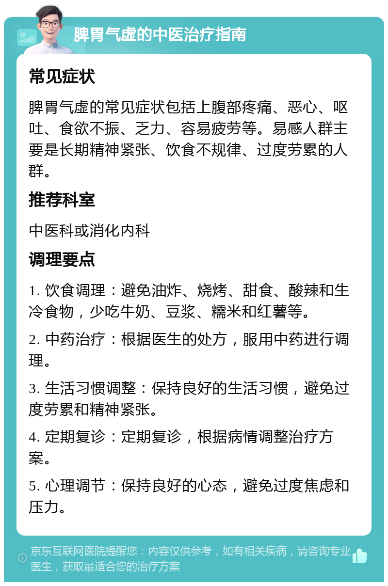 脾胃气虚的中医治疗指南 常见症状 脾胃气虚的常见症状包括上腹部疼痛、恶心、呕吐、食欲不振、乏力、容易疲劳等。易感人群主要是长期精神紧张、饮食不规律、过度劳累的人群。 推荐科室 中医科或消化内科 调理要点 1. 饮食调理：避免油炸、烧烤、甜食、酸辣和生冷食物，少吃牛奶、豆浆、糯米和红薯等。 2. 中药治疗：根据医生的处方，服用中药进行调理。 3. 生活习惯调整：保持良好的生活习惯，避免过度劳累和精神紧张。 4. 定期复诊：定期复诊，根据病情调整治疗方案。 5. 心理调节：保持良好的心态，避免过度焦虑和压力。