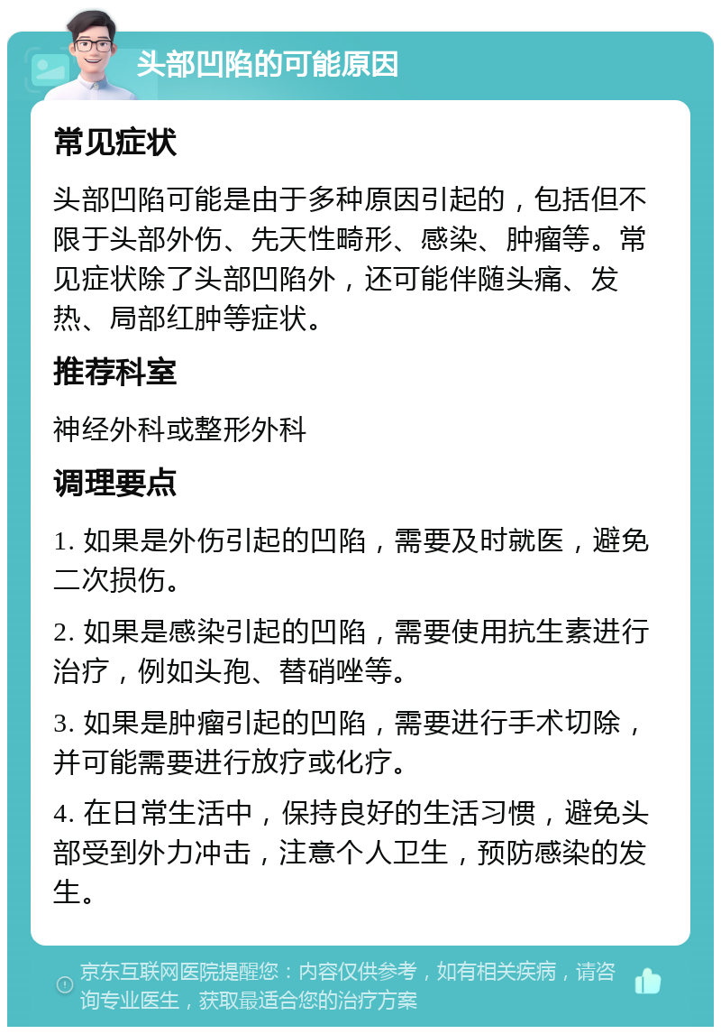 头部凹陷的可能原因 常见症状 头部凹陷可能是由于多种原因引起的，包括但不限于头部外伤、先天性畸形、感染、肿瘤等。常见症状除了头部凹陷外，还可能伴随头痛、发热、局部红肿等症状。 推荐科室 神经外科或整形外科 调理要点 1. 如果是外伤引起的凹陷，需要及时就医，避免二次损伤。 2. 如果是感染引起的凹陷，需要使用抗生素进行治疗，例如头孢、替硝唑等。 3. 如果是肿瘤引起的凹陷，需要进行手术切除，并可能需要进行放疗或化疗。 4. 在日常生活中，保持良好的生活习惯，避免头部受到外力冲击，注意个人卫生，预防感染的发生。