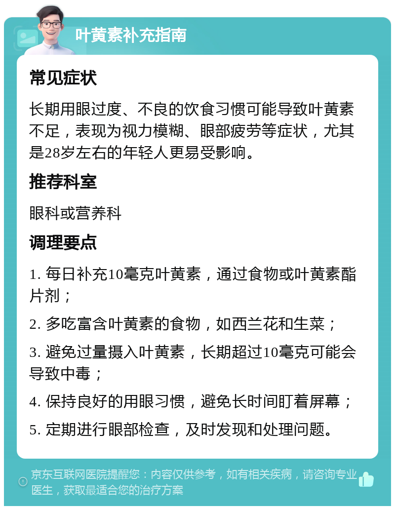 叶黄素补充指南 常见症状 长期用眼过度、不良的饮食习惯可能导致叶黄素不足，表现为视力模糊、眼部疲劳等症状，尤其是28岁左右的年轻人更易受影响。 推荐科室 眼科或营养科 调理要点 1. 每日补充10毫克叶黄素，通过食物或叶黄素酯片剂； 2. 多吃富含叶黄素的食物，如西兰花和生菜； 3. 避免过量摄入叶黄素，长期超过10毫克可能会导致中毒； 4. 保持良好的用眼习惯，避免长时间盯着屏幕； 5. 定期进行眼部检查，及时发现和处理问题。