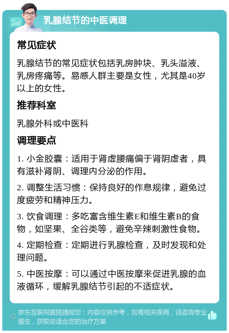 乳腺结节的中医调理 常见症状 乳腺结节的常见症状包括乳房肿块、乳头溢液、乳房疼痛等。易感人群主要是女性，尤其是40岁以上的女性。 推荐科室 乳腺外科或中医科 调理要点 1. 小金胶囊：适用于肾虚腰痛偏于肾阴虚者，具有滋补肾阴、调理内分泌的作用。 2. 调整生活习惯：保持良好的作息规律，避免过度疲劳和精神压力。 3. 饮食调理：多吃富含维生素E和维生素B的食物，如坚果、全谷类等，避免辛辣刺激性食物。 4. 定期检查：定期进行乳腺检查，及时发现和处理问题。 5. 中医按摩：可以通过中医按摩来促进乳腺的血液循环，缓解乳腺结节引起的不适症状。