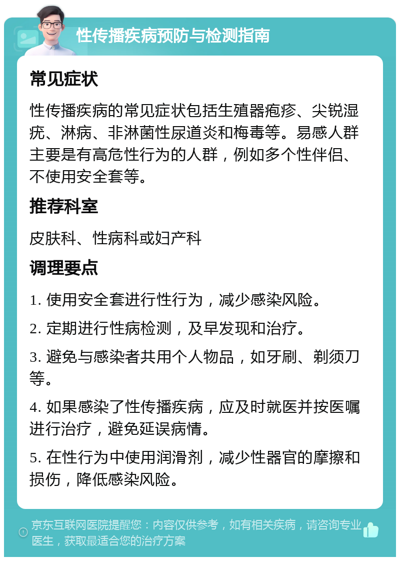 性传播疾病预防与检测指南 常见症状 性传播疾病的常见症状包括生殖器疱疹、尖锐湿疣、淋病、非淋菌性尿道炎和梅毒等。易感人群主要是有高危性行为的人群，例如多个性伴侣、不使用安全套等。 推荐科室 皮肤科、性病科或妇产科 调理要点 1. 使用安全套进行性行为，减少感染风险。 2. 定期进行性病检测，及早发现和治疗。 3. 避免与感染者共用个人物品，如牙刷、剃须刀等。 4. 如果感染了性传播疾病，应及时就医并按医嘱进行治疗，避免延误病情。 5. 在性行为中使用润滑剂，减少性器官的摩擦和损伤，降低感染风险。