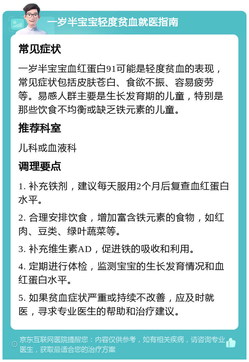 一岁半宝宝轻度贫血就医指南 常见症状 一岁半宝宝血红蛋白91可能是轻度贫血的表现，常见症状包括皮肤苍白、食欲不振、容易疲劳等。易感人群主要是生长发育期的儿童，特别是那些饮食不均衡或缺乏铁元素的儿童。 推荐科室 儿科或血液科 调理要点 1. 补充铁剂，建议每天服用2个月后复查血红蛋白水平。 2. 合理安排饮食，增加富含铁元素的食物，如红肉、豆类、绿叶蔬菜等。 3. 补充维生素AD，促进铁的吸收和利用。 4. 定期进行体检，监测宝宝的生长发育情况和血红蛋白水平。 5. 如果贫血症状严重或持续不改善，应及时就医，寻求专业医生的帮助和治疗建议。