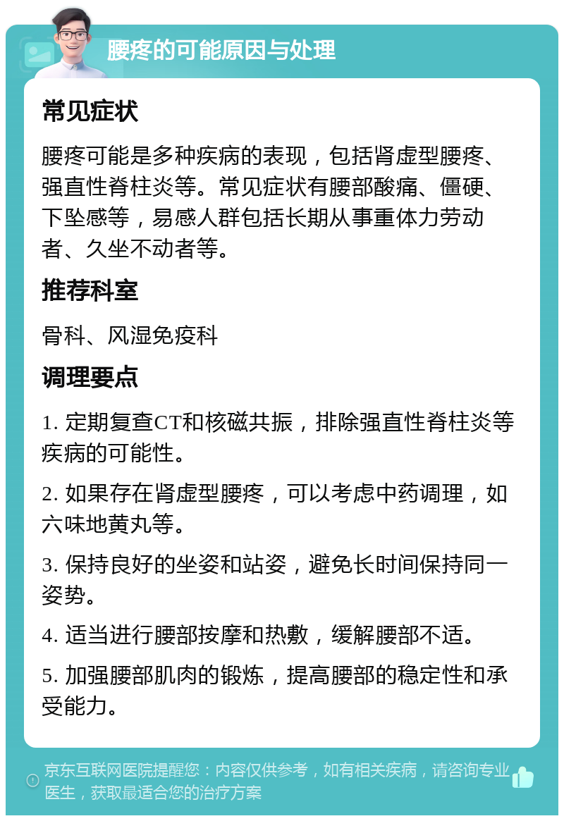 腰疼的可能原因与处理 常见症状 腰疼可能是多种疾病的表现，包括肾虚型腰疼、强直性脊柱炎等。常见症状有腰部酸痛、僵硬、下坠感等，易感人群包括长期从事重体力劳动者、久坐不动者等。 推荐科室 骨科、风湿免疫科 调理要点 1. 定期复查CT和核磁共振，排除强直性脊柱炎等疾病的可能性。 2. 如果存在肾虚型腰疼，可以考虑中药调理，如六味地黄丸等。 3. 保持良好的坐姿和站姿，避免长时间保持同一姿势。 4. 适当进行腰部按摩和热敷，缓解腰部不适。 5. 加强腰部肌肉的锻炼，提高腰部的稳定性和承受能力。