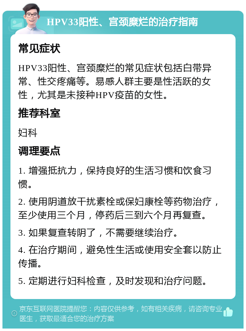 HPV33阳性、宫颈糜烂的治疗指南 常见症状 HPV33阳性、宫颈糜烂的常见症状包括白带异常、性交疼痛等。易感人群主要是性活跃的女性，尤其是未接种HPV疫苗的女性。 推荐科室 妇科 调理要点 1. 增强抵抗力，保持良好的生活习惯和饮食习惯。 2. 使用阴道放干扰素栓或保妇康栓等药物治疗，至少使用三个月，停药后三到六个月再复查。 3. 如果复查转阴了，不需要继续治疗。 4. 在治疗期间，避免性生活或使用安全套以防止传播。 5. 定期进行妇科检查，及时发现和治疗问题。