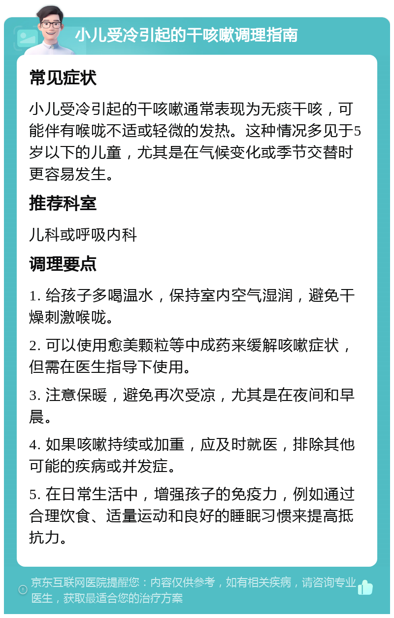 小儿受冷引起的干咳嗽调理指南 常见症状 小儿受冷引起的干咳嗽通常表现为无痰干咳，可能伴有喉咙不适或轻微的发热。这种情况多见于5岁以下的儿童，尤其是在气候变化或季节交替时更容易发生。 推荐科室 儿科或呼吸内科 调理要点 1. 给孩子多喝温水，保持室内空气湿润，避免干燥刺激喉咙。 2. 可以使用愈美颗粒等中成药来缓解咳嗽症状，但需在医生指导下使用。 3. 注意保暖，避免再次受凉，尤其是在夜间和早晨。 4. 如果咳嗽持续或加重，应及时就医，排除其他可能的疾病或并发症。 5. 在日常生活中，增强孩子的免疫力，例如通过合理饮食、适量运动和良好的睡眠习惯来提高抵抗力。