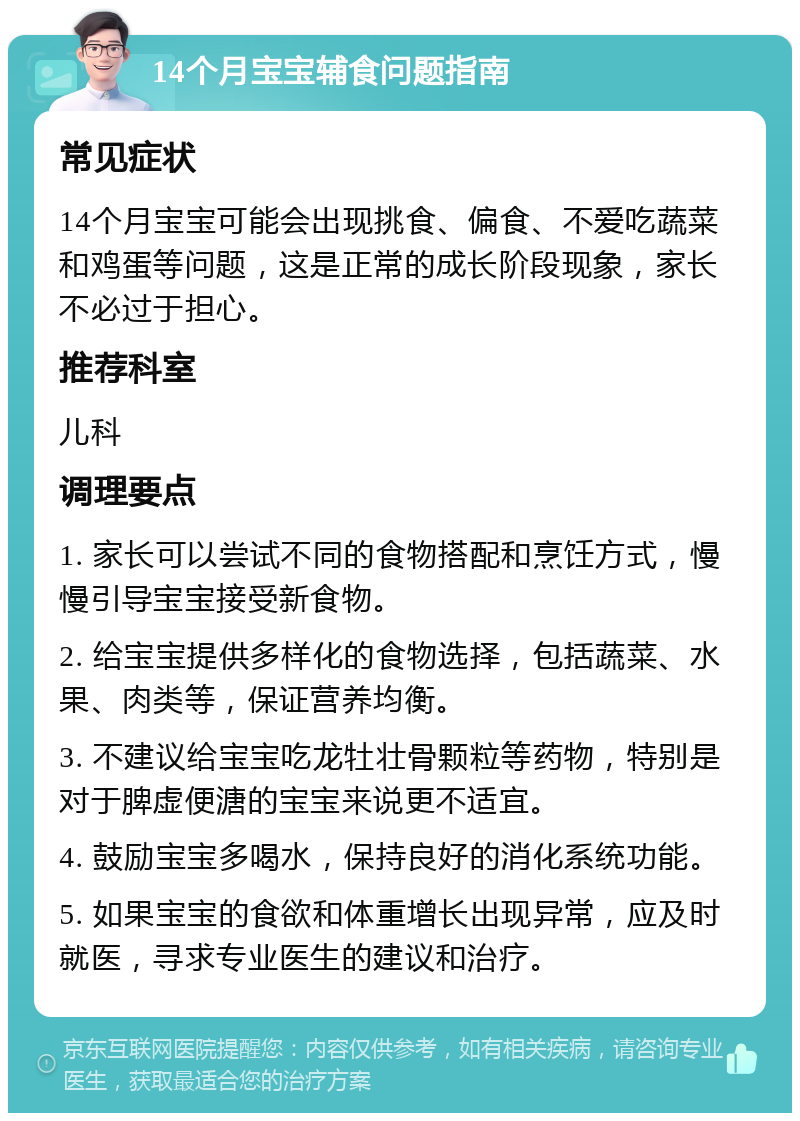 14个月宝宝辅食问题指南 常见症状 14个月宝宝可能会出现挑食、偏食、不爱吃蔬菜和鸡蛋等问题，这是正常的成长阶段现象，家长不必过于担心。 推荐科室 儿科 调理要点 1. 家长可以尝试不同的食物搭配和烹饪方式，慢慢引导宝宝接受新食物。 2. 给宝宝提供多样化的食物选择，包括蔬菜、水果、肉类等，保证营养均衡。 3. 不建议给宝宝吃龙牡壮骨颗粒等药物，特别是对于脾虚便溏的宝宝来说更不适宜。 4. 鼓励宝宝多喝水，保持良好的消化系统功能。 5. 如果宝宝的食欲和体重增长出现异常，应及时就医，寻求专业医生的建议和治疗。