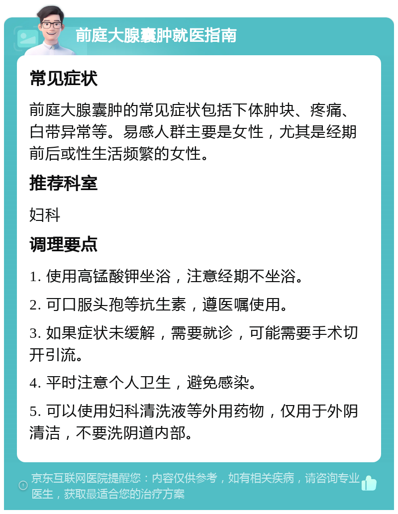 前庭大腺囊肿就医指南 常见症状 前庭大腺囊肿的常见症状包括下体肿块、疼痛、白带异常等。易感人群主要是女性，尤其是经期前后或性生活频繁的女性。 推荐科室 妇科 调理要点 1. 使用高锰酸钾坐浴，注意经期不坐浴。 2. 可口服头孢等抗生素，遵医嘱使用。 3. 如果症状未缓解，需要就诊，可能需要手术切开引流。 4. 平时注意个人卫生，避免感染。 5. 可以使用妇科清洗液等外用药物，仅用于外阴清洁，不要洗阴道内部。