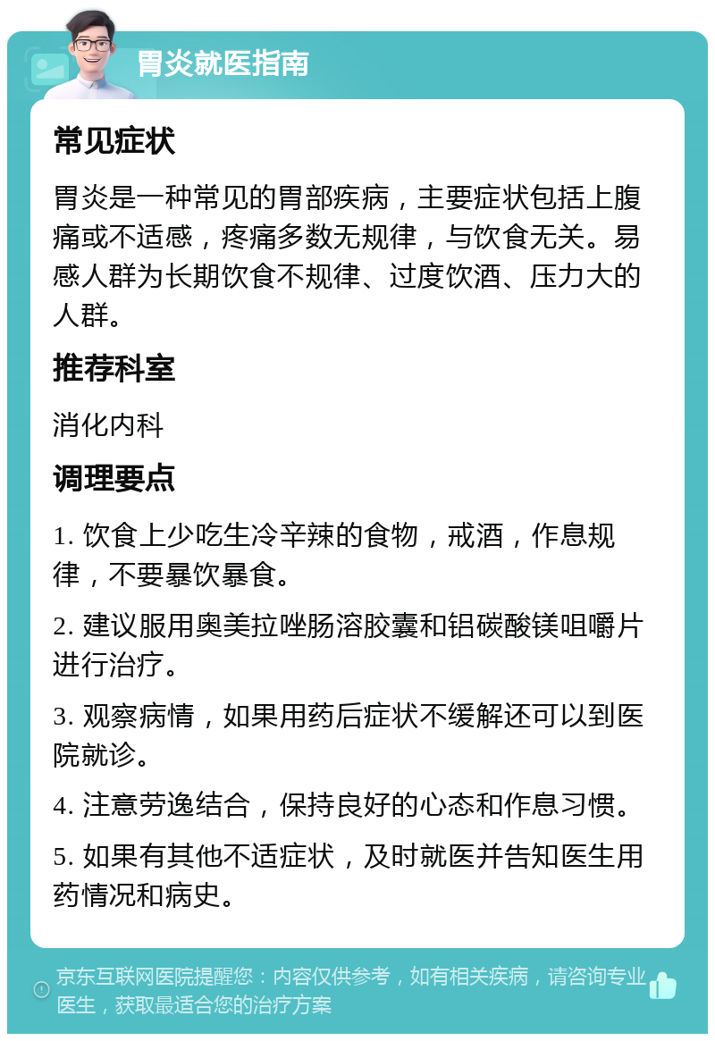 胃炎就医指南 常见症状 胃炎是一种常见的胃部疾病，主要症状包括上腹痛或不适感，疼痛多数无规律，与饮食无关。易感人群为长期饮食不规律、过度饮酒、压力大的人群。 推荐科室 消化内科 调理要点 1. 饮食上少吃生冷辛辣的食物，戒酒，作息规律，不要暴饮暴食。 2. 建议服用奥美拉唑肠溶胶囊和铝碳酸镁咀嚼片进行治疗。 3. 观察病情，如果用药后症状不缓解还可以到医院就诊。 4. 注意劳逸结合，保持良好的心态和作息习惯。 5. 如果有其他不适症状，及时就医并告知医生用药情况和病史。