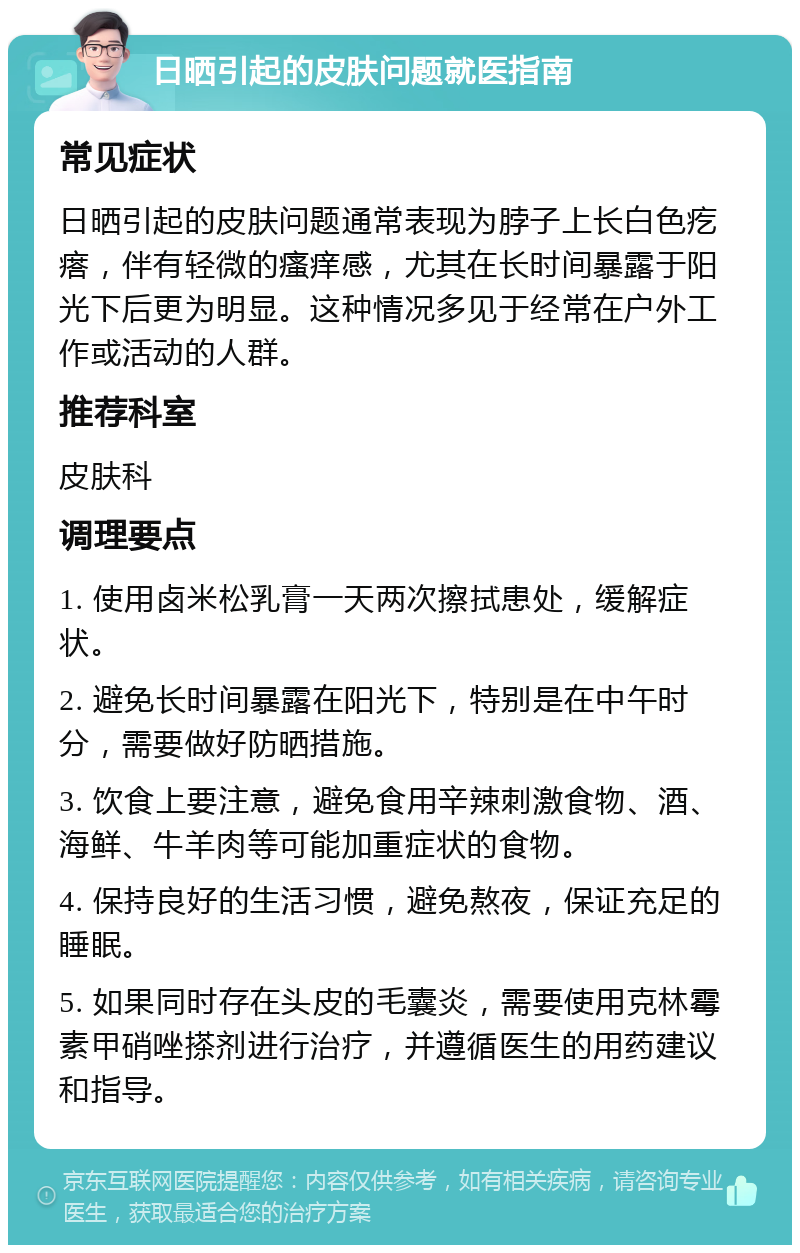 日晒引起的皮肤问题就医指南 常见症状 日晒引起的皮肤问题通常表现为脖子上长白色疙瘩，伴有轻微的瘙痒感，尤其在长时间暴露于阳光下后更为明显。这种情况多见于经常在户外工作或活动的人群。 推荐科室 皮肤科 调理要点 1. 使用卤米松乳膏一天两次擦拭患处，缓解症状。 2. 避免长时间暴露在阳光下，特别是在中午时分，需要做好防晒措施。 3. 饮食上要注意，避免食用辛辣刺激食物、酒、海鲜、牛羊肉等可能加重症状的食物。 4. 保持良好的生活习惯，避免熬夜，保证充足的睡眠。 5. 如果同时存在头皮的毛囊炎，需要使用克林霉素甲硝唑搽剂进行治疗，并遵循医生的用药建议和指导。