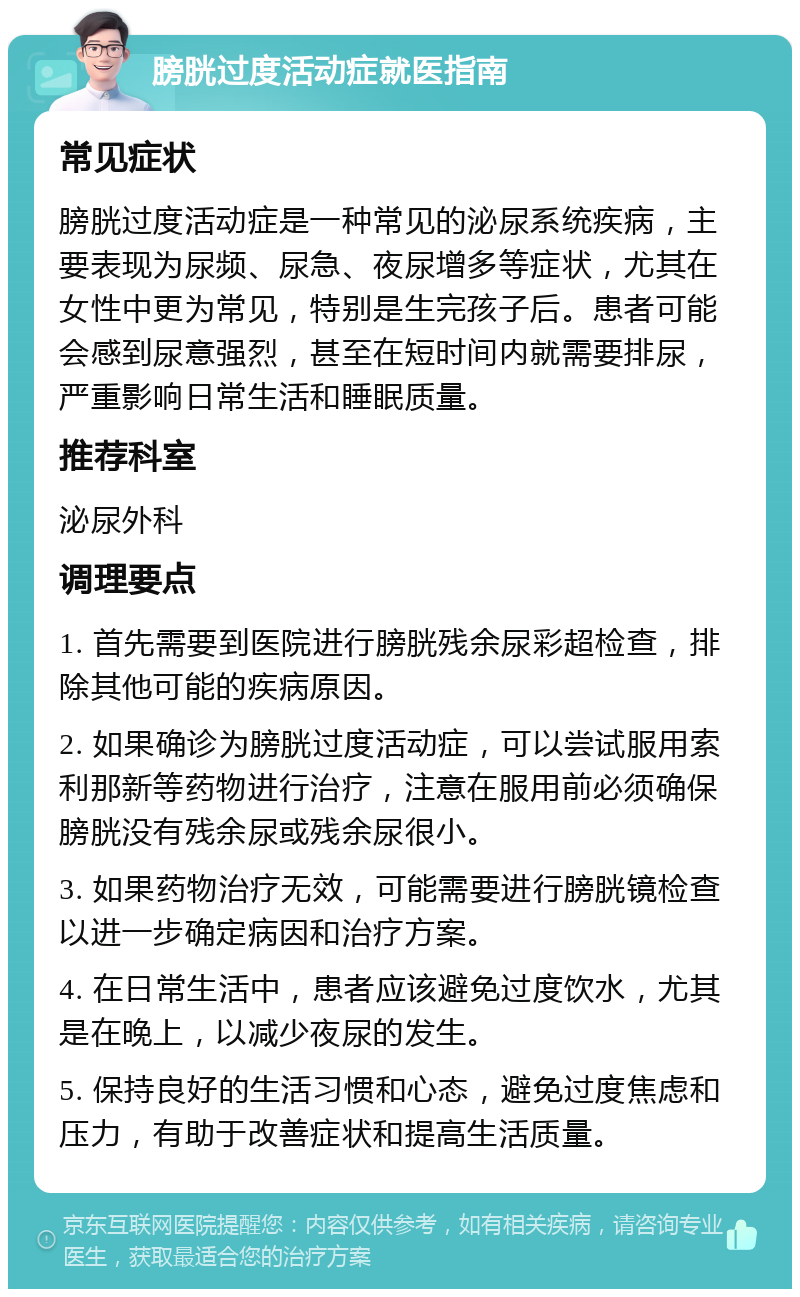 膀胱过度活动症就医指南 常见症状 膀胱过度活动症是一种常见的泌尿系统疾病，主要表现为尿频、尿急、夜尿增多等症状，尤其在女性中更为常见，特别是生完孩子后。患者可能会感到尿意强烈，甚至在短时间内就需要排尿，严重影响日常生活和睡眠质量。 推荐科室 泌尿外科 调理要点 1. 首先需要到医院进行膀胱残余尿彩超检查，排除其他可能的疾病原因。 2. 如果确诊为膀胱过度活动症，可以尝试服用索利那新等药物进行治疗，注意在服用前必须确保膀胱没有残余尿或残余尿很小。 3. 如果药物治疗无效，可能需要进行膀胱镜检查以进一步确定病因和治疗方案。 4. 在日常生活中，患者应该避免过度饮水，尤其是在晚上，以减少夜尿的发生。 5. 保持良好的生活习惯和心态，避免过度焦虑和压力，有助于改善症状和提高生活质量。