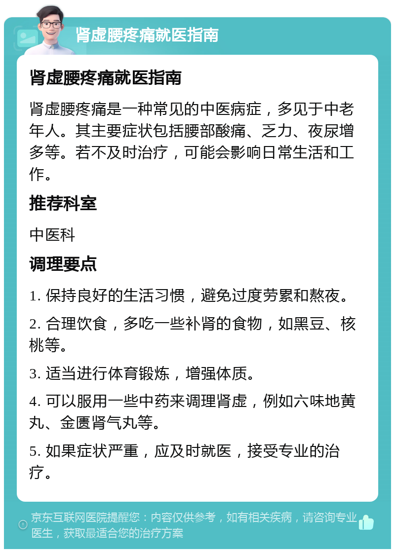 肾虚腰疼痛就医指南 肾虚腰疼痛就医指南 肾虚腰疼痛是一种常见的中医病症，多见于中老年人。其主要症状包括腰部酸痛、乏力、夜尿增多等。若不及时治疗，可能会影响日常生活和工作。 推荐科室 中医科 调理要点 1. 保持良好的生活习惯，避免过度劳累和熬夜。 2. 合理饮食，多吃一些补肾的食物，如黑豆、核桃等。 3. 适当进行体育锻炼，增强体质。 4. 可以服用一些中药来调理肾虚，例如六味地黄丸、金匮肾气丸等。 5. 如果症状严重，应及时就医，接受专业的治疗。