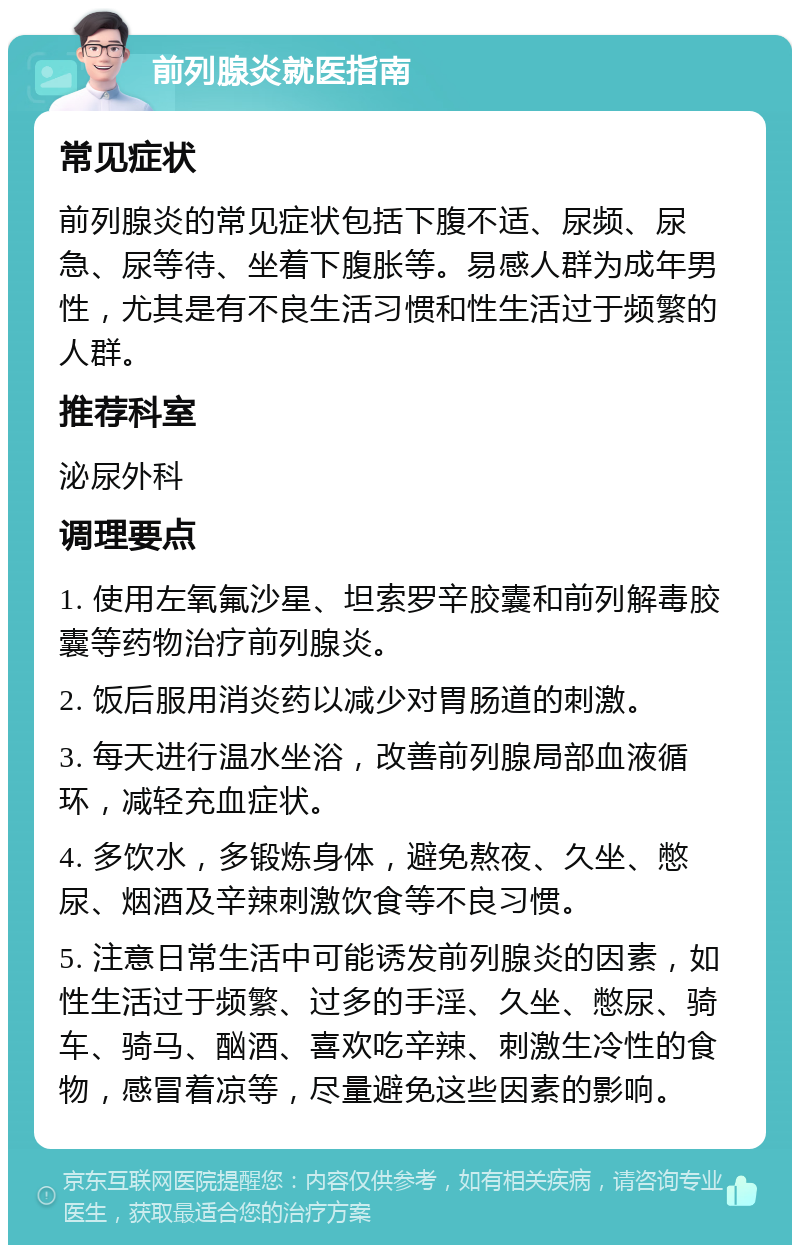 前列腺炎就医指南 常见症状 前列腺炎的常见症状包括下腹不适、尿频、尿急、尿等待、坐着下腹胀等。易感人群为成年男性，尤其是有不良生活习惯和性生活过于频繁的人群。 推荐科室 泌尿外科 调理要点 1. 使用左氧氟沙星、坦索罗辛胶囊和前列解毒胶囊等药物治疗前列腺炎。 2. 饭后服用消炎药以减少对胃肠道的刺激。 3. 每天进行温水坐浴，改善前列腺局部血液循环，减轻充血症状。 4. 多饮水，多锻炼身体，避免熬夜、久坐、憋尿、烟酒及辛辣刺激饮食等不良习惯。 5. 注意日常生活中可能诱发前列腺炎的因素，如性生活过于频繁、过多的手淫、久坐、憋尿、骑车、骑马、酗酒、喜欢吃辛辣、刺激生冷性的食物，感冒着凉等，尽量避免这些因素的影响。