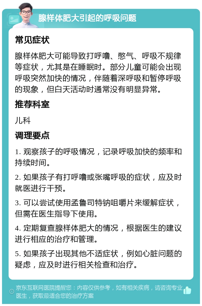 腺样体肥大引起的呼吸问题 常见症状 腺样体肥大可能导致打呼噜、憋气、呼吸不规律等症状，尤其是在睡眠时。部分儿童可能会出现呼吸突然加快的情况，伴随着深呼吸和暂停呼吸的现象，但白天活动时通常没有明显异常。 推荐科室 儿科 调理要点 1. 观察孩子的呼吸情况，记录呼吸加快的频率和持续时间。 2. 如果孩子有打呼噜或张嘴呼吸的症状，应及时就医进行干预。 3. 可以尝试使用孟鲁司特钠咀嚼片来缓解症状，但需在医生指导下使用。 4. 定期复查腺样体肥大的情况，根据医生的建议进行相应的治疗和管理。 5. 如果孩子出现其他不适症状，例如心脏问题的疑虑，应及时进行相关检查和治疗。