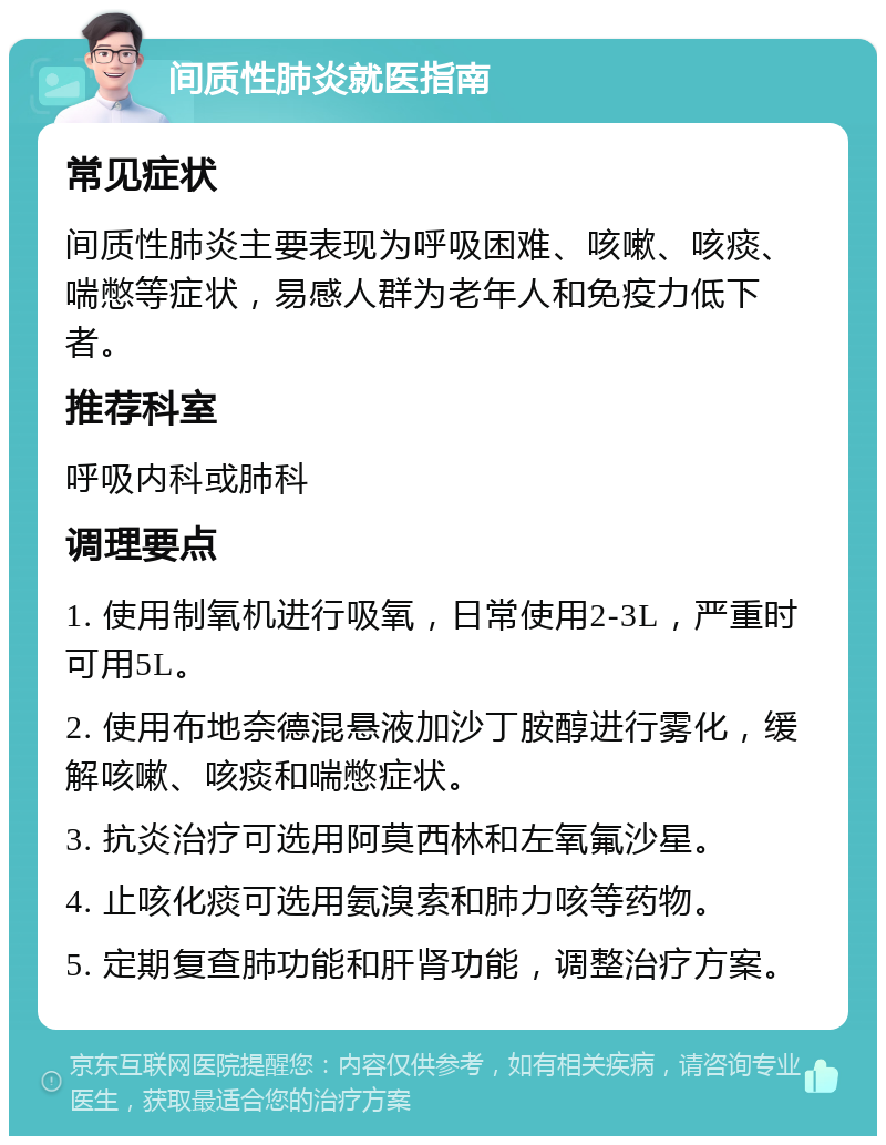 间质性肺炎就医指南 常见症状 间质性肺炎主要表现为呼吸困难、咳嗽、咳痰、喘憋等症状，易感人群为老年人和免疫力低下者。 推荐科室 呼吸内科或肺科 调理要点 1. 使用制氧机进行吸氧，日常使用2-3L，严重时可用5L。 2. 使用布地奈德混悬液加沙丁胺醇进行雾化，缓解咳嗽、咳痰和喘憋症状。 3. 抗炎治疗可选用阿莫西林和左氧氟沙星。 4. 止咳化痰可选用氨溴索和肺力咳等药物。 5. 定期复查肺功能和肝肾功能，调整治疗方案。