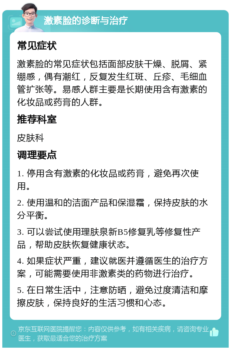 激素脸的诊断与治疗 常见症状 激素脸的常见症状包括面部皮肤干燥、脱屑、紧绷感，偶有潮红，反复发生红斑、丘疹、毛细血管扩张等。易感人群主要是长期使用含有激素的化妆品或药膏的人群。 推荐科室 皮肤科 调理要点 1. 停用含有激素的化妆品或药膏，避免再次使用。 2. 使用温和的洁面产品和保湿霜，保持皮肤的水分平衡。 3. 可以尝试使用理肤泉新B5修复乳等修复性产品，帮助皮肤恢复健康状态。 4. 如果症状严重，建议就医并遵循医生的治疗方案，可能需要使用非激素类的药物进行治疗。 5. 在日常生活中，注意防晒，避免过度清洁和摩擦皮肤，保持良好的生活习惯和心态。