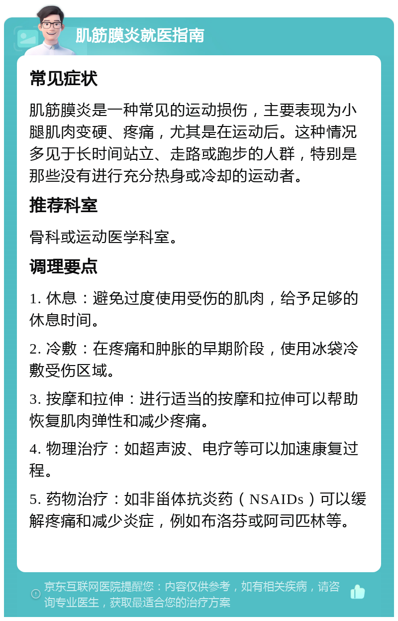 肌筋膜炎就医指南 常见症状 肌筋膜炎是一种常见的运动损伤，主要表现为小腿肌肉变硬、疼痛，尤其是在运动后。这种情况多见于长时间站立、走路或跑步的人群，特别是那些没有进行充分热身或冷却的运动者。 推荐科室 骨科或运动医学科室。 调理要点 1. 休息：避免过度使用受伤的肌肉，给予足够的休息时间。 2. 冷敷：在疼痛和肿胀的早期阶段，使用冰袋冷敷受伤区域。 3. 按摩和拉伸：进行适当的按摩和拉伸可以帮助恢复肌肉弹性和减少疼痛。 4. 物理治疗：如超声波、电疗等可以加速康复过程。 5. 药物治疗：如非甾体抗炎药（NSAIDs）可以缓解疼痛和减少炎症，例如布洛芬或阿司匹林等。