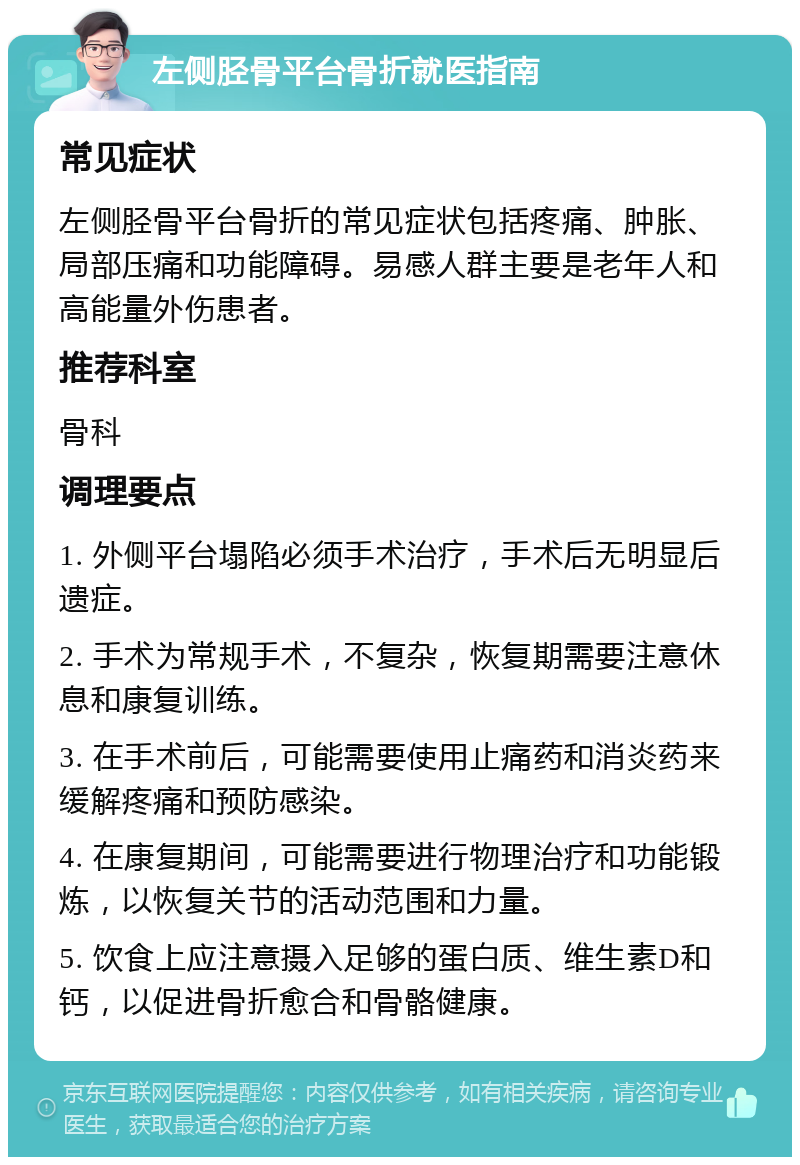 左侧胫骨平台骨折就医指南 常见症状 左侧胫骨平台骨折的常见症状包括疼痛、肿胀、局部压痛和功能障碍。易感人群主要是老年人和高能量外伤患者。 推荐科室 骨科 调理要点 1. 外侧平台塌陷必须手术治疗，手术后无明显后遗症。 2. 手术为常规手术，不复杂，恢复期需要注意休息和康复训练。 3. 在手术前后，可能需要使用止痛药和消炎药来缓解疼痛和预防感染。 4. 在康复期间，可能需要进行物理治疗和功能锻炼，以恢复关节的活动范围和力量。 5. 饮食上应注意摄入足够的蛋白质、维生素D和钙，以促进骨折愈合和骨骼健康。