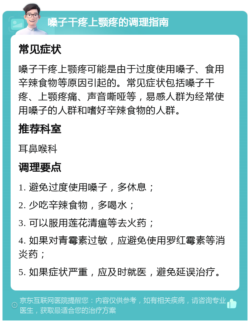 嗓子干疼上颚疼的调理指南 常见症状 嗓子干疼上颚疼可能是由于过度使用嗓子、食用辛辣食物等原因引起的。常见症状包括嗓子干疼、上颚疼痛、声音嘶哑等，易感人群为经常使用嗓子的人群和嗜好辛辣食物的人群。 推荐科室 耳鼻喉科 调理要点 1. 避免过度使用嗓子，多休息； 2. 少吃辛辣食物，多喝水； 3. 可以服用莲花清瘟等去火药； 4. 如果对青霉素过敏，应避免使用罗红霉素等消炎药； 5. 如果症状严重，应及时就医，避免延误治疗。